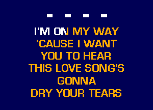 I'M ON MY WAY
'CAUSE I WANT
YOU TO HEAR
THIS LOVE SONG'S

GONNA

DRY YOUR TEARS l