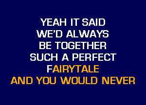 YEAH IT SAID
WE'D ALWAYS
BE TOGETHER
SUCH A PERFECT
FAIRYTALE
AND YOU WOULD NEVER