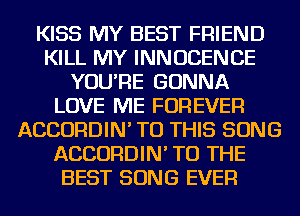 KISS MY BEST FRIEND
KILL MY INNUCENCE
YOU'RE GONNA
LOVE ME FOREVER
ACCORDIN' TO THIS SONG
ACCORDIN' TO THE
BEST SONG EVER
