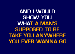 AND I WOULD
SHOW YOU
WHAT A MANB
SUPPOSED TO BE
TAKE YOU ANYWHERE
YOU EVER WANNA GO