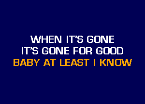 WHEN IT'S GONE
IT'S GONE FOR GOOD
BABY AT LEAST I KNOW