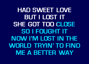 HAD SWEET LOVE
BUT I LOST IT
SHE GOT TOD CLOSE
SO I FOUGHT IT
NOW I'M LOST IN THE
WORLD TRYIN' TO FIND
ME A BETTER WAY