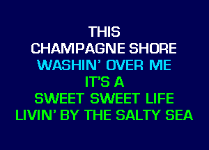THIS
CHAMPAGNE SHORE
WASHIN' OVER ME
IT'S A
SWEET SWEET LIFE
LIVIN' BY THE SALTY SEA