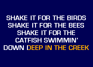 SHAKE IT FOR THE BIRDS
SHAKE IT FOR THE BEES
SHAKE IT FOR THE
CATFISH SWIMMIN'
DOWN DEEP IN THE CREEK