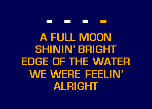 A FULL MOON
SHININ' BRIGHT
EDGE OF THE WATER
WE WERE FEELIN'
ALRIGHT