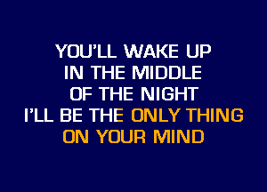 YOU'LL WAKE UP
IN THE MIDDLE
OF THE NIGHT
I'LL BE THE ONLY THING
ON YOUR MIND