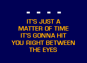 IT'S JUST A
MATTER OF TIME
ITS GONNA HIT
YOU RIGHT BETWEEN
THE EYES