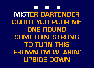 MISTER BARTENDER
COULD YOU POUR ME
ONE ROUND
SOMETHIN' STRONG
TO TURN THIS
FROWN I'M WEARIN'
UPSIDE DOWN