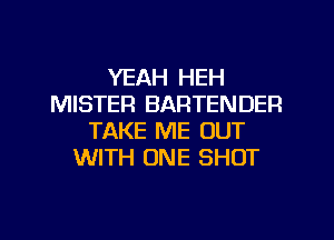 YEAH HEH
MISTER BARTENDER
TAKE ME OUT
WITH ONE SHOT