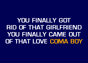 YOU FINALLY GOT
RID OF THAT GIRLFRIEND
YOU FINALLY CAME OUT
OF THAT LOVE COMA BOY