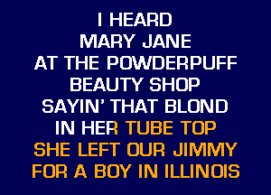 I HEARD
MARY JANE
AT THE POWDERPUFF
BEAUTY SHOP
SAYIN' THAT BLOND
IN HER TUBE TOP
SHE LEFT OUR JIMMY
FOR A BOY IN ILLINOIS