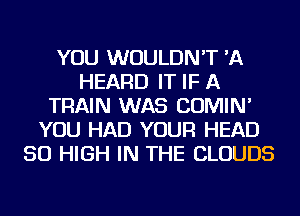 YOU WOULDN'T 'A
HEARD IT IF A
TRAIN WAS COMIN'
YOU HAD YOUR HEAD
50 HIGH IN THE CLOUDS