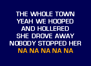 THE WHOLE TOWN
YEAH WE HUUPED
AND HOLLERED
SHE DROVE AWAY
NOBODY STOPPED HER
NA NA NA NA NA