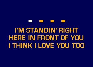 I'M STANDIN' RIGHT
HERE IN FRONT OF YOU

I THINK I LOVE YOU TOO