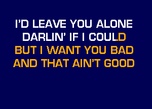 I'D LEAVE YOU ALONE
DARLIN' IF I COULD
BUT I WANT YOU BAD
AND THAT AIN'T GOOD
