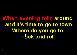 When evening rolls around
and it's time to go to town

Where do you go to
rbck and roll