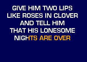 GIVE HIM TWO LIPS
LIKE ROSES IN CLOVER
AND TELL HIM
THAT HIS LONESOME
NIGHTS ARE OVER