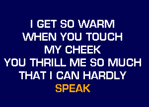 I GET SO WARM
WHEN YOU TOUCH
MY CHEEK
YOU THRILL ME SO MUCH
THAT I CAN HARDLY
SPEAK