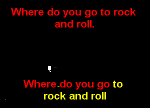 Where do you go to rock
and roll.

Wheredo you go to
rock and roll