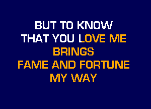 BUT TO KNOW
THAT YOU LOVE ME
BRINGS
FAME AND FORTUNE
MY WAY