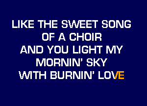 LIKE THE SWEET SONG
OF A CHOIR
AND YOU LIGHT MY
MORNIM SKY
WITH BURNIN' LOVE