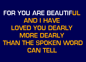 FOR YOU ARE BEAUTIFUL
AND I HAVE
LOVED YOU DEARLY
MORE DEARLY
THAN THE SPOKEN WORD
CAN TELL