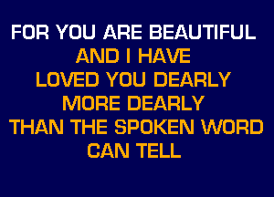 FOR YOU ARE BEAUTIFUL
AND I HAVE
LOVED YOU DEARLY
MORE DEARLY
THAN THE SPOKEN WORD
CAN TELL