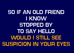 SO IF AN OLD FRIEND
I KNOW
STOPPED BY
TO SAY HELLO
WOULD I STILL SEE
SUSPICION IN YOUR EYES