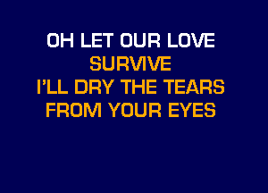0H LET OUR LOVE
SURVIVE
I'LL DRY THE TEARS
FROM YOUR EYES