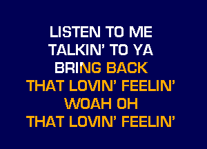 LISTEN TO ME
TALKIN' T0 YA
BRING BACK
THAT LOVIN' FEELIN'
WUAH 0H
THAT LOVIN' FEELIN'