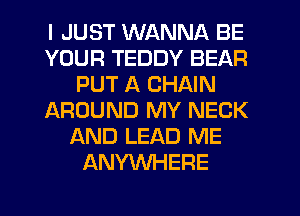 I JUST WANNA BE
YOUR TEDDY BEAR
PUT A CHAIN
JAROUND MY NECK
AND LEAD ME
ANYWHERE