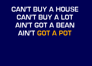 CANT BUY A HOUSE
CANT BUY A LOT
AIMT GOT A BEAN

AIN'T GOT A POT