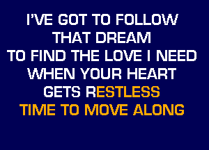 I'VE GOT TO FOLLOW
THAT DREAM
TO FIND THE LOVE I NEED
WHEN YOUR HEART
GETS RESTLESS
TIME TO MOVE ALONG