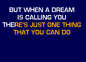 BUT WHEN A DREAM
IS CALLING YOU
THERE'S JUST ONE THING
THAT YOU CAN DO