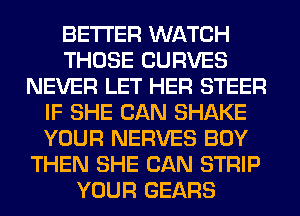 BETTER WATCH
THOSE CURVES
NEVER LET HER STEER
IF SHE CAN SHAKE
YOUR NERVES BOY
THEN SHE CAN STRIP
YOUR GEARS