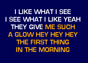 I LIKE INHAT I SEE
I SEE INHAT I LIKE YEAH
THEY GIVE ME SUCH
A GLOW HEY HEY HEY
THE FIRST THING
IN THE MORNING