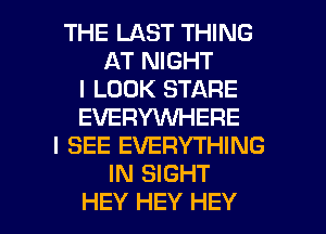 THE LAST THING
AT NIGHT
I LOOK STARE
EVERYWHERE
I SEE EVERYTHING
IN SIGHT

HEY HEY HEY I