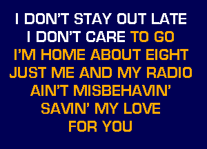 I DON'T STAY OUT LATE
I DON'T CARE TO GO
I'M HOME ABOUT EIGHT
JUST ME AND MY RADIO
AIN'T MISBEHAVIN'
SAVIN' MY LOVE
FOR YOU