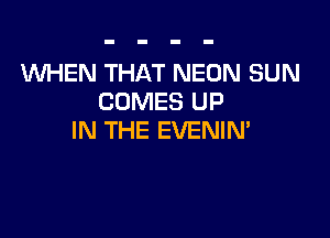 WHEN THAT NEON SUN
COMES UP

IN THE EVENIM