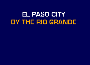 EL PASO CITY
BY THE RIO GRANDE