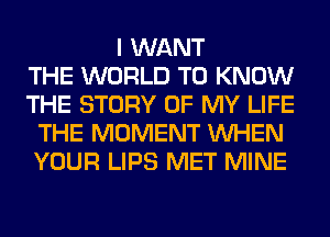 I WANT
THE WORLD TO KNOW
THE STORY OF MY LIFE
THE MOMENT WHEN
YOUR LIPS MET MINE