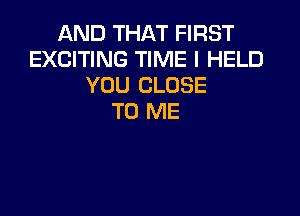 AND THAT FIRST
EXCITING TIME I HELD
YOU CLOSE

TO ME