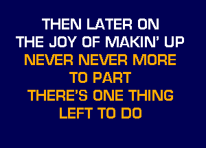 THEN LATER ON
THE JOY OF MAKIM UP
NEVER NEVER MORE
TO PART
THERE'S ONE THING
LEFT TO DO