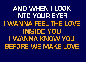 AND INHEN I LOOK
INTO YOUR EYES
I WANNA FEEL THE LOVE

INSIDE YOU
I WANNA KNOW YOU
BEFORE WE MAKE LOVE