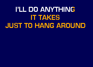I'LL DO ANYTHING
IT TAKES
JUST TO HANG AROUND