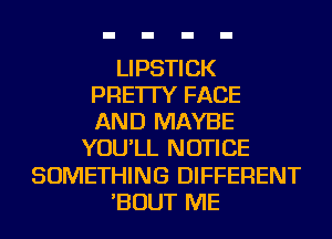 LIPSTICK
PRE'ITY FACE
AND MAYBE
YOU'LL NOTICE
SOMETHING DIFFERENT
'BOUT ME