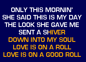 ONLY THIS MORNINA
SHE SAID THIS IS MY DAY
THE LOOK SHE GAVE ME
SENT A SHIVER
DOWN INTO MY SOUL
LOVE IS ON A ROLL
LOVE IS ON A GOOD ROLL