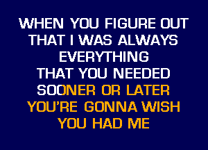 WHEN YOU FIGURE OUT
THAT I WAS ALWAYS
EVERYTHING
THAT YOU NEEDED
SUDNER OR LATER
YOU'RE GONNA WISH
YOU HAD ME