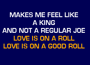 MAKES ME FEEL LIKE
A KING
AND NOT A REGULAR JOE
LOVE IS ON A ROLL
LOVE IS ON A GOOD ROLL