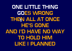 ONE LITI'LE THING
GOES WRONG
THEN ALL AT ONCE
HE'S GONE
AND I'D HAVE NO WAY
TO HOLD HIM
LIKE I PLANNED